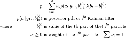 p &= \sum_{i=1}^n \omega_i p(a_t | y_{1:t}, b_{1:t}^{(i)}) \delta(b_t - b_t^{(i)}) \\
p(a_t | y_{1:t}, b_{1:t}^{(i)}) &\text{ is posterior pdf of i}^{th} \text{ Kalman filter} \\
\text{where } \quad \quad \quad \quad \quad
b_t^{(i)} &\text{ is value of the (b part of the) i}^{th} \text{ particle} \\
\omega_i \geq 0 &\text{ is weight of the i}^{th} \text{ particle} \quad \sum \omega_i = 1