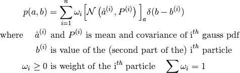 p(a, b) &= \sum_{i=1}^n \omega_i \Big[ \mathcal{N}\left(\hat{a}^{(i)}, P^{(i)}\right) \Big]_a
\delta(b - b^{(i)}) \\
\text{where } \quad \hat{a}^{(i)} &\text{ and } P^{(i)} \text{ is mean and
covariance of i}^{th} \text{ gauss pdf} \\
b^{(i)} &\text{ is value of the (second part of the) i}^{th} \text{ particle} \\
\omega_i \geq 0 &\text{ is weight of the i}^{th} \text{ particle} \quad \sum \omega_i = 1